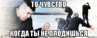 то чувство когда ты не плодишься