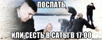 поспать или сесть в саты в 17:00