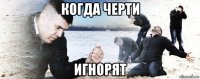 когда черти игнорят