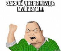 закрой дверь!!! будь мужиком!!! 