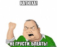 катюха! не грусти, блеать!