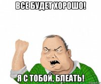 все будет хорошо! я с тобой, блеать!