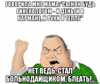 говорила мне мама:"сынок будь гинекологом - и деньги в кармане, и руки в тепле" нет ведь, стал больнодайщиком, блеать!..