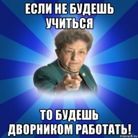 если не будешь учиться то будешь дворником работать!