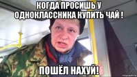 когда просишь у одноклассника купить чай ! пошёл нахуй!