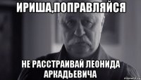 ириша,поправляйся не расстраивай леонида аркадьевича