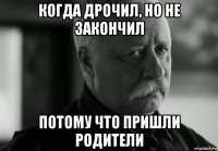 когда дрочил, но не закончил потому что пришли родители