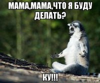 мама,мама,что я буду делать? ку!!!