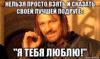 нельзя просто взять и сказать своей лучшей подруге : "я тебя люблю!"