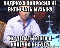 андрюха попросил не включать музыку но делать этого я конечно не буду