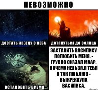 Заставить Василису полюбить меня. - грусно сказал Маар.
Почему нельзя.Я тебя и так люблю!! - выкрекнула Василиса.