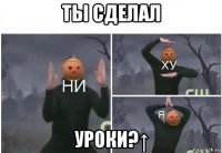 ты сделал уроки?↑