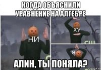 когда объяснили уравнение на алгебре алин, ты поняла?