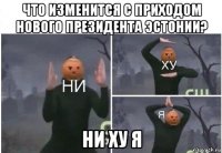 что изменится с приходом нового президента эстонии? ни ху я