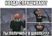 когда спрашивают ты получил 2 в школе???