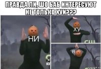 правда ли, шо баб интересуют не только хуи??? 