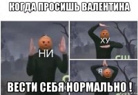 когда просишь валентина вести себя нормально !