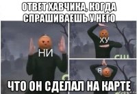 ответ хавчика, когда спрашиваешь у него что он сделал на карте