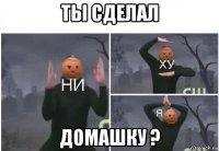 ты сделал домашку ?