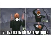  у тебя пять по математике?