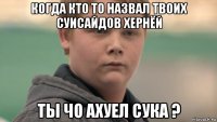 когда кто то назвал твоих суисайдов хернёй ты чо ахуел сука ?