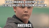 когда видишь девочку 13 лет сосущуюся с 15 летнем уёбищем нихуясе