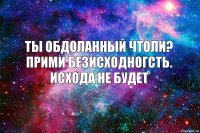 ты обдоланный чтоли? прими безисходногсть. исхода не будет