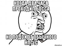 когда два часа проходил босса но подох от обычного нпс :с