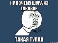 ну почему шура из таковар такая тупая