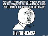 хочешь, чтобы другие страдали так же, как ты когда-то? все твои предки были учителями, и ты идёшь по их стопам? ну почему?