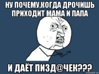 ну почему,когда дрочишь приходит мама и папа и даёт пизд@чек???