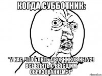 когда субботник: "у нас, что блять дворников нету?! все блять с высшим образованием?!"