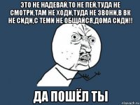 это не надевай,то не пей,туда не смотри,там не ходи,туда не звони,в вк не сиди,с теми не общайся,дома сиди!! да пошёл ты