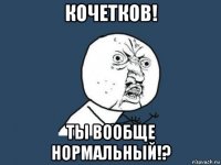 кочетков! ты вообще нормальный!?