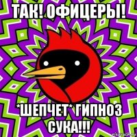 так! офицеры! *шепчет* гипноз сука!!!