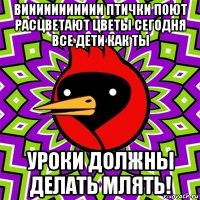 виииииииииии птички поют расцветают цветы сегодня все дети как ты уроки должны делать млять!