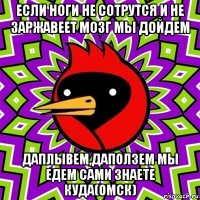 если ноги не сотрутся и не заржавеет мозг мы дойдем даплывем,даползем мы едем сами знаете куда(омск)