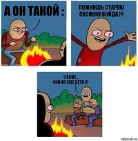 а он такой : ПОМНИШЬ СТАРУЮ ПАСИВКУ ВОЙДА ?! О боже ,
они же еще дети !!!