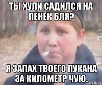 ты хули садился на пенёк бля? я запах твоего пукана за километр чую.