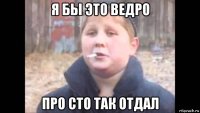 я бы это ведро про сто так отдал