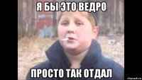 я бы это ведро просто так отдал