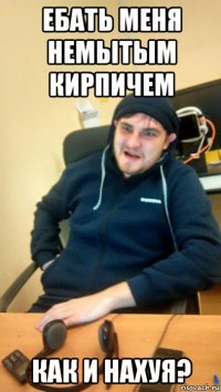 ебать меня немытым кирпичем как и нахуя?