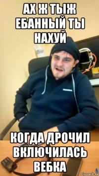 ах ж тыж ебанный ты нахуй когда дрочил включилась вебка