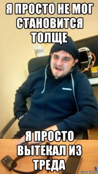 я просто не мог становится толще я просто вытекал из треда