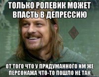 только ролевик может впасть в депрессию от того что у придуманного им же персонажа что-то пошло не так