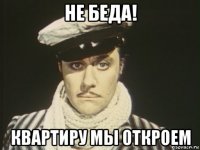 не беда! квартиру мы откроем