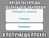 когда ты хочешь зделать что-то хорошо а получаешь плохое