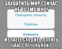 захватить мир сейчас не возможно! желаете сходить попить чаю с печенькой?