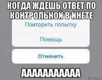 когда ждешь ответ по контрольной в инете ааааааааааа