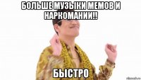 больше музыки мемов и наркомании!! быстро